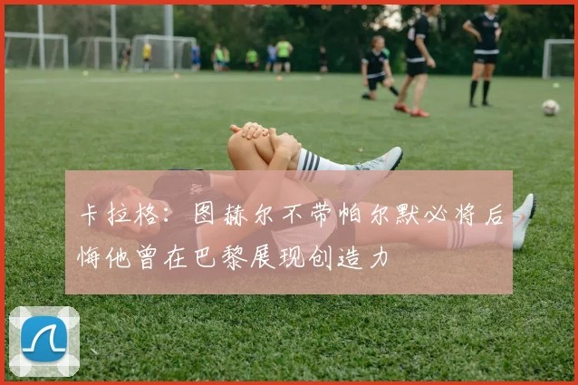 卡拉格：图赫尔不带帕尔默必将后悔他曾在巴黎展现创造力
